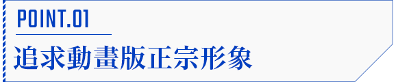POINT.01 追求動畫版正宗形象