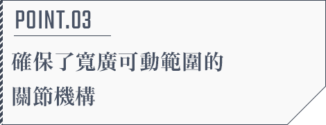 POINT.03 確保了寬廣可動範圍的關節機構